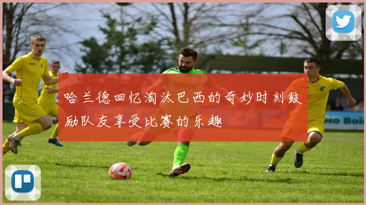 哈兰德回忆淘汰巴西的奇妙时刻鼓励队友享受比赛的乐趣