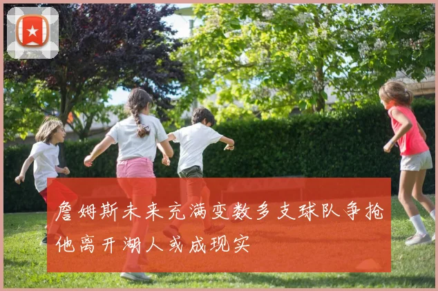 詹姆斯未来充满变数多支球队争抢他离开湖人或成现实