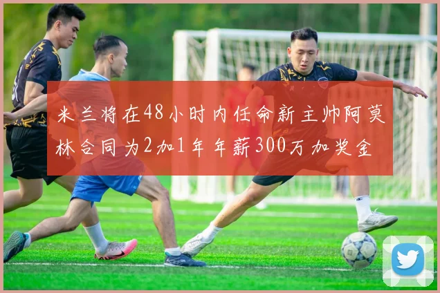 米兰将在48小时内任命新主帅阿莫林合同为2加1年年薪300万加奖金