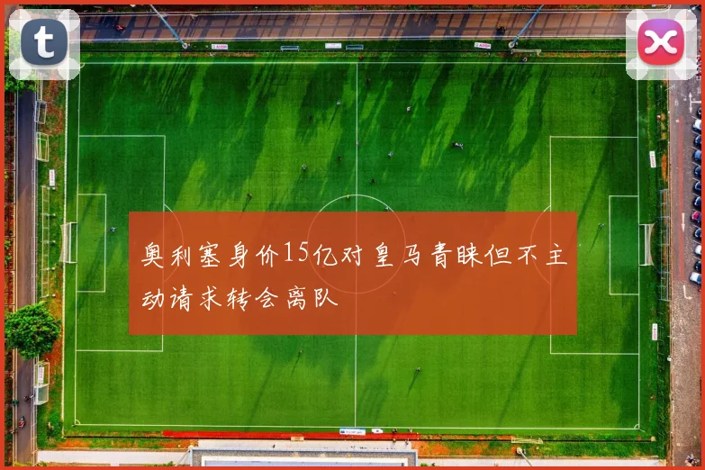 奥利塞身价15亿对皇马青睐但不主动请求转会离队