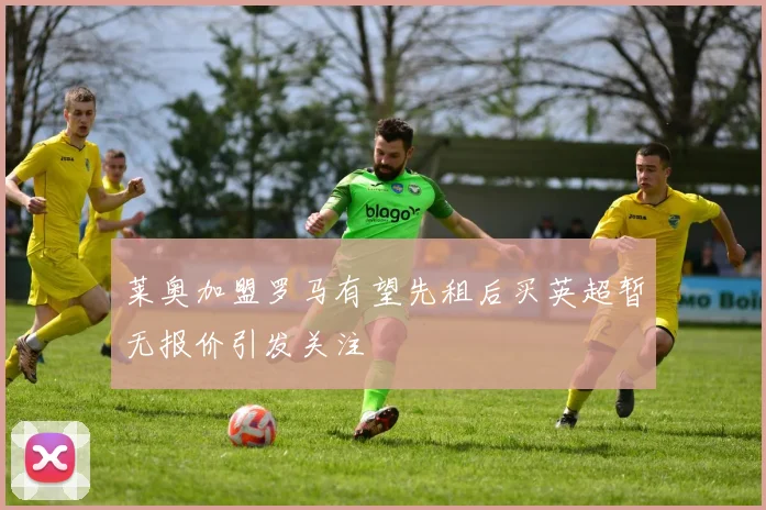 莱奥加盟罗马有望先租后买英超暂无报价引发关注