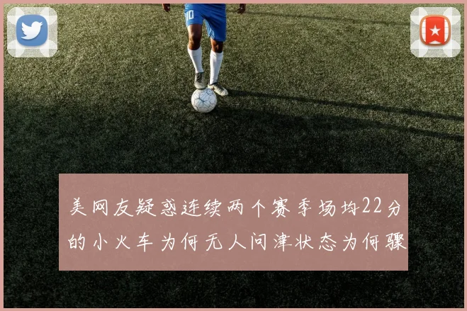 美网友疑惑连续两个赛季场均22分的小火车为何无人问津状态为何骤降