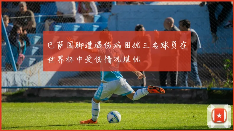 巴萨国脚遭遇伤病困扰三名球员在世界杯中受伤情况堪忧