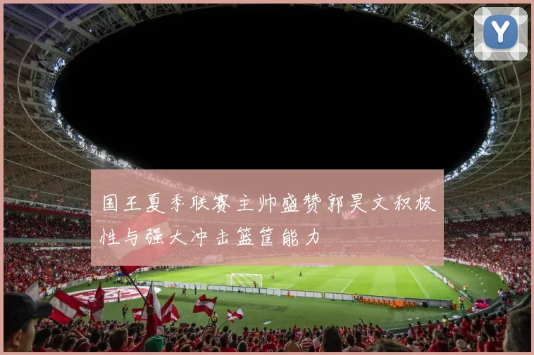 国王夏季联赛主帅盛赞郭昊文积极性与强大冲击篮筐能力