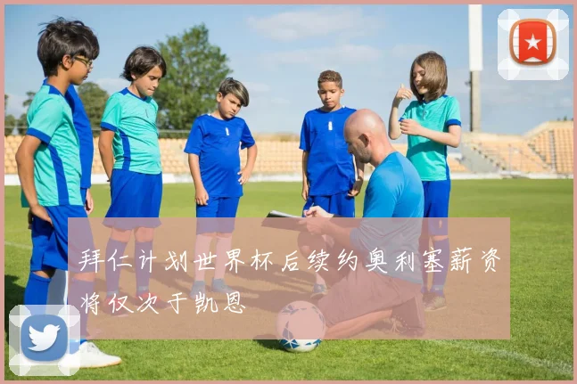 拜仁计划世界杯后续约奥利塞薪资将仅次于凯恩