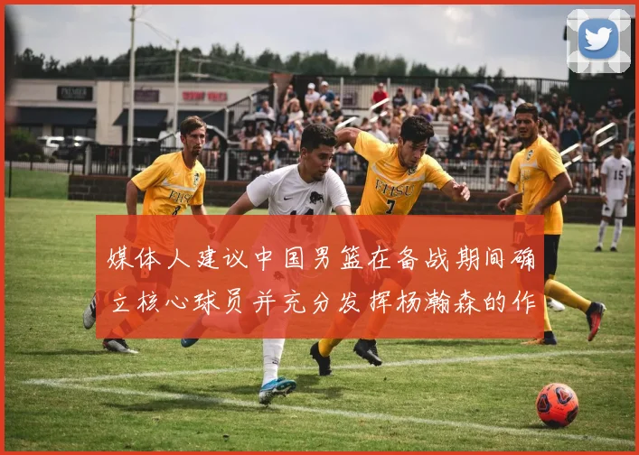 媒体人建议中国男篮在备战期间确立核心球员并充分发挥杨瀚森的作用