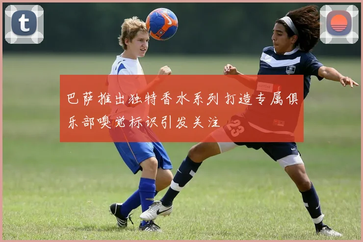 巴萨推出独特香水系列打造专属俱乐部嗅觉标识引发关注