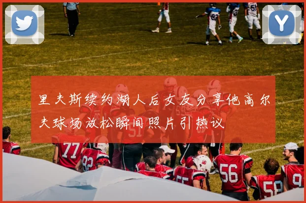 里夫斯续约湖人后女友分享他高尔夫球场放松瞬间照片引热议