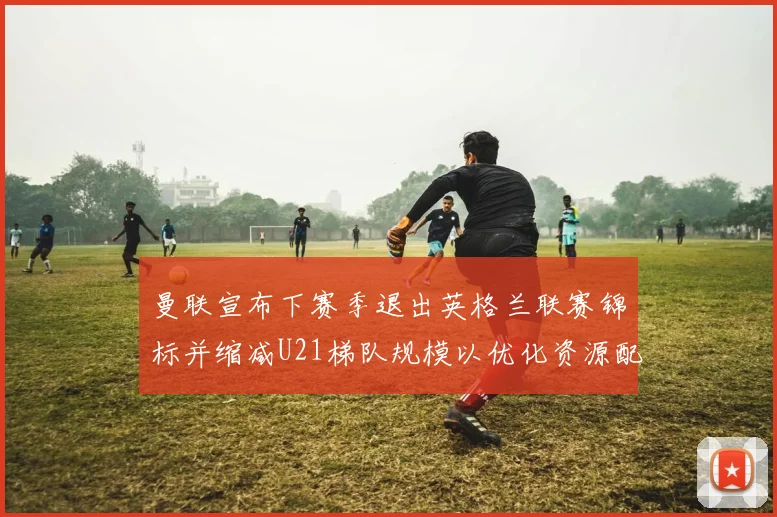 曼联宣布下赛季退出英格兰联赛锦标并缩减U21梯队规模以优化资源配置