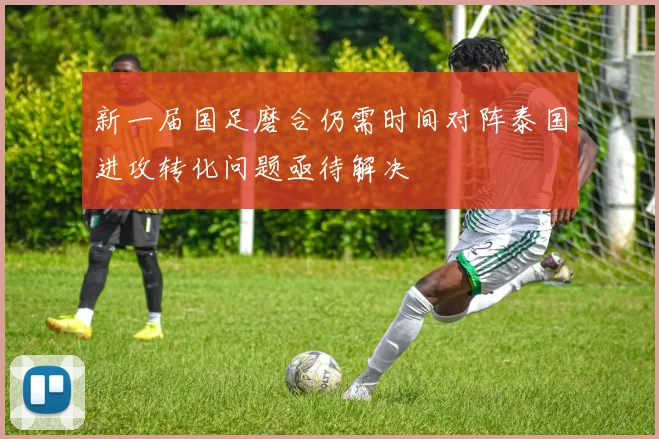 新一届国足磨合仍需时间对阵泰国进攻转化问题亟待解决